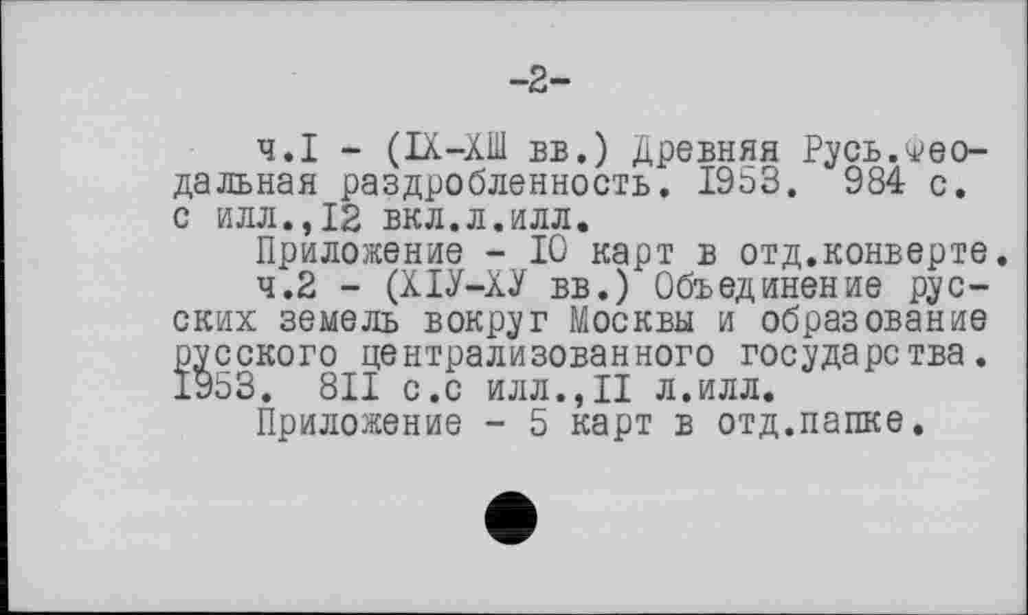 ﻿-2-
4.1	- (IX-ХШ вв.) Древняя Русь.Феодальная раздробленность. 1953, 984 с. с илл.,12 вкл.л.илл.
Приложение - 10 карт в отд.конверте.
4.2	- (ХІУ-ХУ вв.) Объединение русских земель вокруг Москвы и образование русского централизованного государства. 1953. 811 с.с илл.,II л.илл.
Приложение - 5 карт в отд.папке.